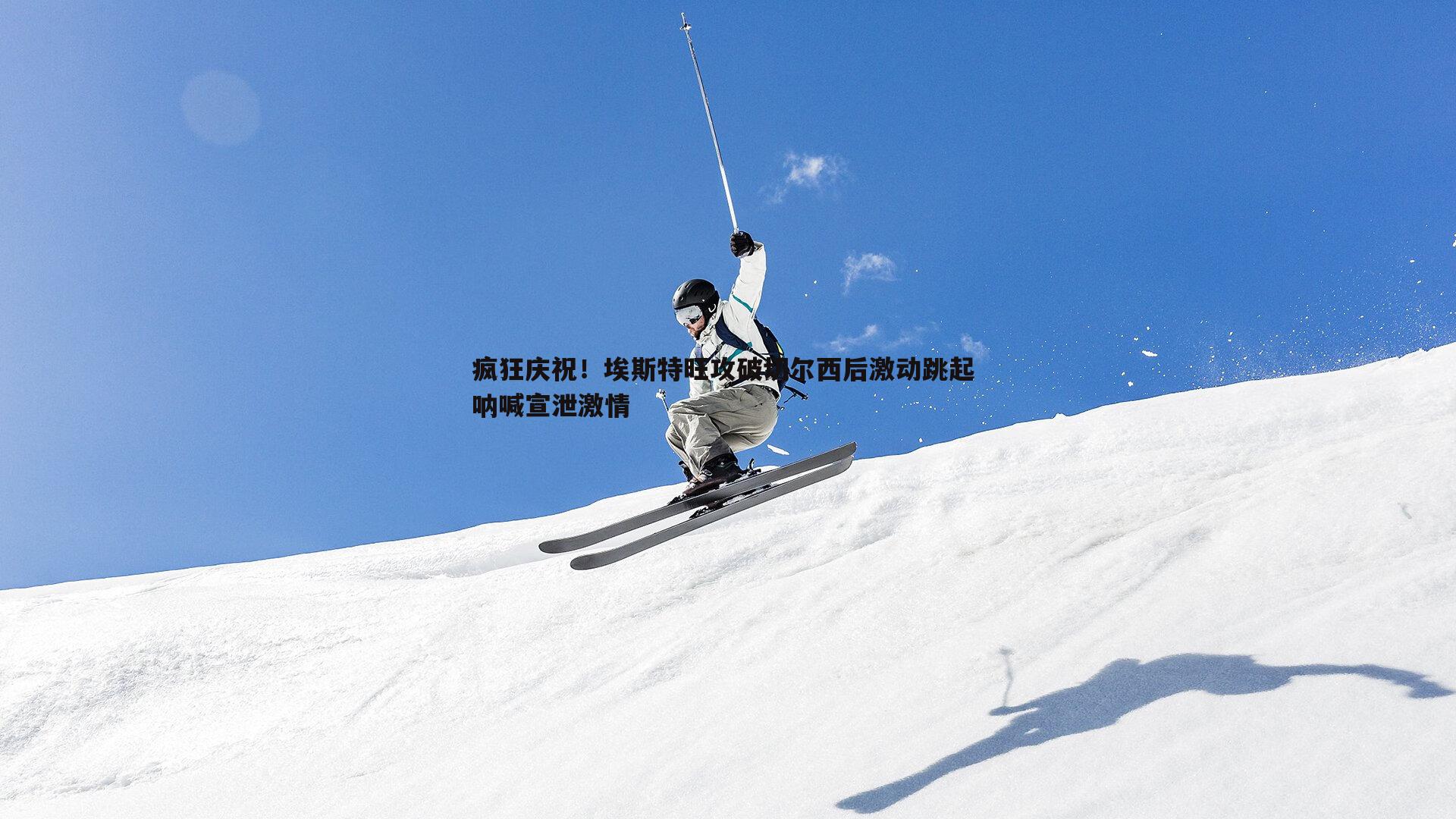 疯狂庆祝!埃斯特旺攻破切尔西后激动跳起 呐喊宣泄激情